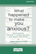 What Happened to Make You Anxious?: How to Uncover the Little 't' Traumas that Drive Your Anxiety, Worry, and Fear (Large Print 16 Pt Edition)