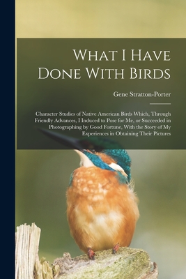 What I Have Done With Birds; Character Studies of Native American Birds Which, Through Friendly Advances, I Induced to Pose for me, or Succeeded in Photographing by Good Fortune, With the Story of my Experiences in Obtaining Their Pictures - Stratton-Porter, Gene