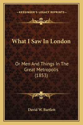 What I Saw in London: Or Men and Things in the Great Metropolis (1853) - Bartlett, David W