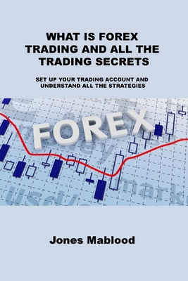 What Is Forex Trading and All the Trading Secrets: Set Up Your Trading Account and Understand All the Strategies - Mablood, Jones