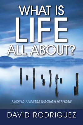 What Is Life All About? Finding Answers Through Hypnosis - Rodriguez, David