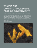 What Is Our Constitution, League, Pact, or Government?: Two Lectures on the Constitution of the Unit