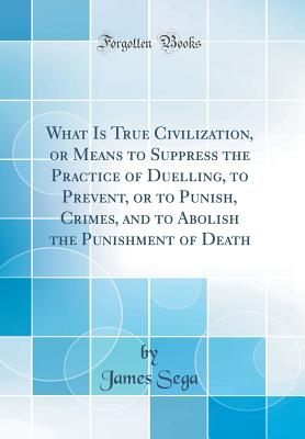 What Is True Civilization, or Means to Suppress the Practice of Duelling, to Prevent, or to Punish, Crimes, and to Abolish the Punishment of Death (Classic Reprint) - Sega, James