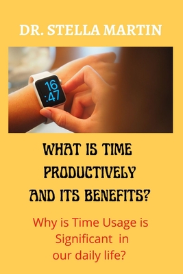 What is using Time Productively and it's Benefit?: Why time usage is significant in our daily life? - Martin, Stella, Dr.