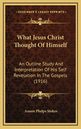 What Jesus Christ Thought of Himself; An Outline Study and Interpretation of His Self-Revelation in the Gospels