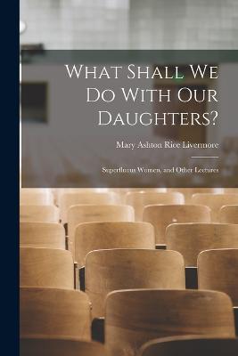 What Shall We Do With Our Daughters?: Superfluous Women, and Other Lectures - Livermore, Mary Ashton Rice