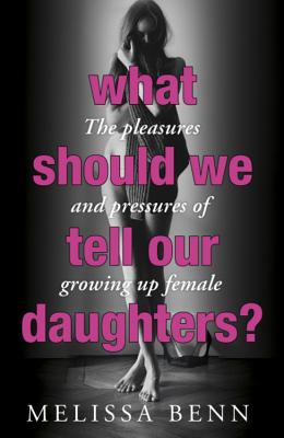 What Should We Tell Our Daughters?: The Pleasures and Pressures of Growing Up Female - Benn, Melissa