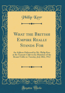 What the British Empire Really Stands for: An Address Delivered by Mr. Philip Kerr at the Toronto Club to the Members of the Round Table on Tuesday, July 30th, 1912 (Classic Reprint)