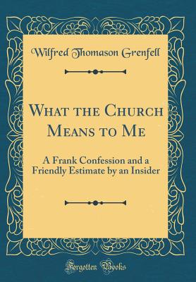 What the Church Means to Me: A Frank Confession and a Friendly Estimate by an Insider (Classic Reprint) - Grenfell, Wilfred Thomason, Sir