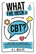 What The Heck Is CBT?: The Secret To Training And Restructuring Negative Thoughts Using Cognitive Behavioral Therapy Skills For People Who Suffer From Anxiety And Depression