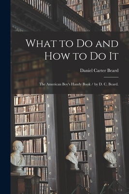 What to Do and How to Do It: the American Boy's Handy Book / by D. C. Beard. - Beard, Daniel Carter 1850-1941