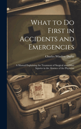 What to Do First in Accidents and Emergencies: A Manual Explaining the Treatment of Surgical and Other Injuries in the Absence of the Physician