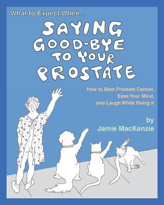 What to Expect When...SAYING GOOD-BYE TO YOUR PROSTATE: How to Beat Prostate Cancer, Ease Your Mind, and Laugh While Doing It - MacKenzie, Jamie
