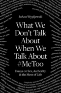 What We Don't Talk about When We Talk about #Metoo: Essays on Sex, Authority & the Mess of Life