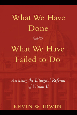 What We Have Done, What We Have Failed to Do: Assessing the Liturgical Reforms of Vatican II - Irwin, Kevin W.