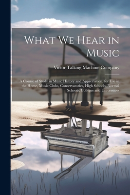 What We Hear in Music: A Course of Study in Music History and Appreciation, for Use in the Home, Music Clubs, Conservatories, High Schools, Normal Schools, Colleges and Universities - Victor Talking Machine Company (Creator)