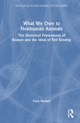 What We Owe to Nonhuman Animals: The Historical Pretensions of Reason and the Ideal of Felt Kinship - Steiner, Gary