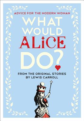 What Would Alice Do?: Advice for the Modern Woman - Laverne, Lauren (Foreword by), and Carroll, Lewis