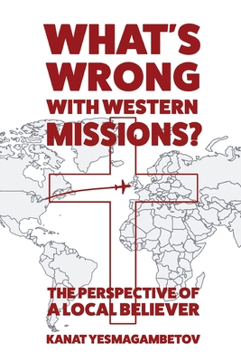 What's Wrong with Western Missions?: The Perspective of a Local Believer - Yesmagambetov, Kanat