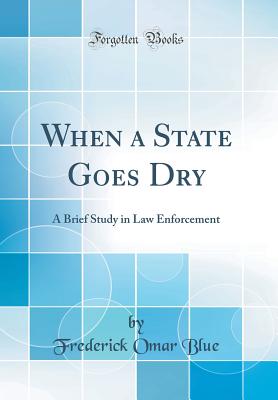 When a State Goes Dry: A Brief Study in Law Enforcement (Classic Reprint) - Blue, Frederick Omar