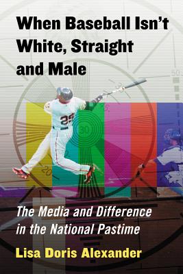 When Baseball Isn't White, Straight and Male: The Media and Difference in the National Pastime - Alexander, Lisa Doris