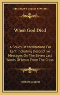 When God Died: A Series Of Meditations For Lent Including Descriptive Messages On The Seven Last Words Of Jesus From The Cross