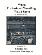 When Professional Wrestling Was a Sport: A Memoir of Charley Fox Cleveland's Wrestling Cop - Fox, Richard