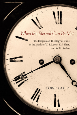 When the Eternal Can Be Met: The Bergsonian Theology of Time in the Works of C. S. Lewis, T. S. Eliot, and W. H. Auden - Latta, Corey