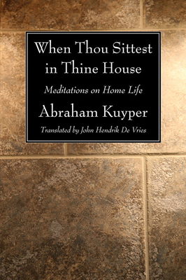 When Thou Sittest in Thine House: Meditations on Home Life - Kuyper, Abraham, D.D., LL.D, and De Vries, John Hendrik (Translated by)