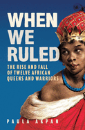 When We Ruled: The Rise and Fall of Twelve African Queens and Warriors