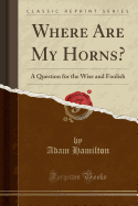 Where Are My Horns?: A Question for the Wise and Foolish (Classic Reprint)