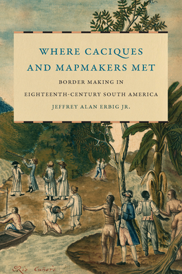 Where Caciques and Mapmakers Met: Border Making in Eighteenth-Century South America - Erbig, Jeffrey Alan