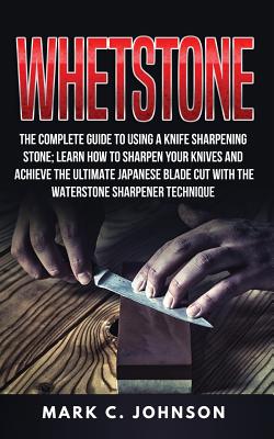 Whetstone: The Complete Guide To Using A Knife Sharpening Stone; Learn How To Sharpen Your Knives And Achieve The Ultimate Japanese Blade Cut With The Waterstone Sharpener Technique - Johnson, Mark C