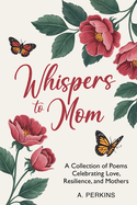 Whispers to Mom: A Collection of Poems Celebrating Love, Resilience, and Mothers