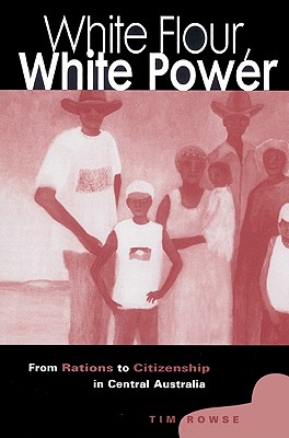 White Flour, White Power: From Rations to Citizenship in Central Australia - Rowse, Tim, and Tim, Rowse