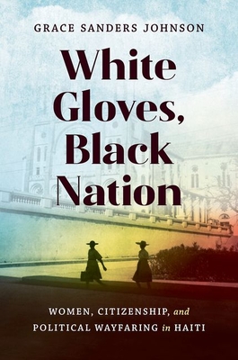 White Gloves, Black Nation: Women, Citizenship, and Political Wayfaring in Haiti - Sanders Johnson, Grace