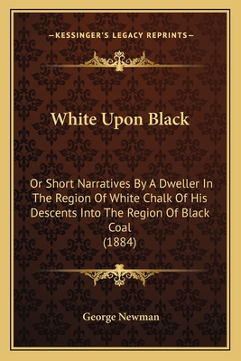 White Upon Black: Or Short Narratives by a Dweller in the Region of White Chalk of His Descents Into the Region of Black Coal (1884) - Newman, George, Sir