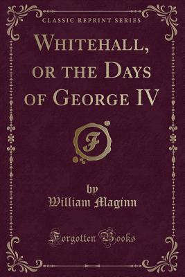 Whitehall, or the Days of George IV (Classic Reprint) - Maginn, William