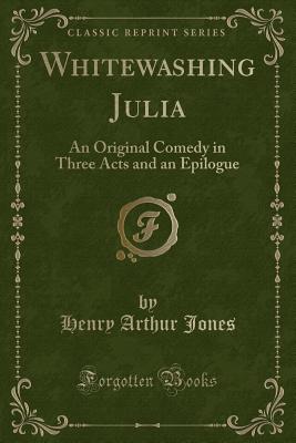 Whitewashing Julia: An Original Comedy in Three Acts and an Epilogue (Classic Reprint) - Jones, Henry Arthur