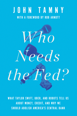 Who Needs the Fed?: What Taylor Swift, Uber, and Robots Tell Us about Money, Credit, and Why We Should Abolish America's Central Bank - Tamny, John