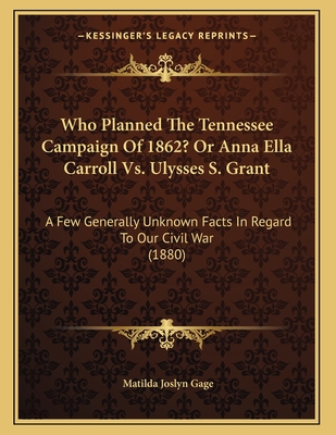 Who Planned the Tennessee Campaign of 1862? or Anna Ella Carroll vs. Ulysses S. Grant: A Few Generally Unknown Facts in Regard to Our Civil War (1880) - Gage, Matilda Joslyn