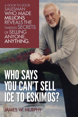 Who Says You Can't Sell Ice to Eskimos?: A Door-to-Door Salesman Who Made Millions Reveals the Timeless Secrets of Selling Anybody, Anything - Murphy, James D (Introduction by), and Murphy, James W
