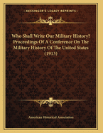 Who Shall Write Our Military History? Proceedings of a Conference on the Military History of the United States (1913)
