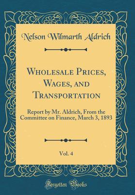 Wholesale Prices, Wages, and Transportation, Vol. 4: Report by Mr. Aldrich, from the Committee on Finance, March 3, 1893 (Classic Reprint) - Aldrich, Nelson Wilmarth