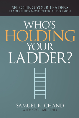 Who's Holding Your Ladder?: Selecting Your Leaders, Leadership's Most Critical Decision - Chand, Samuel R, and Murphey, Cecil, Mr.