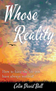 Whose Reality: How to have the life you have always wanted!