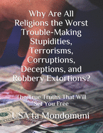 Why Are All Religions the Worst Trouble-Making Stupidities, Terrorisms, Corruptions, Deceptions, and Robbery Extortions?: The True Truths that Will Set You Free