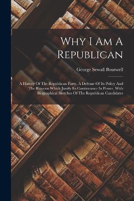 Why I Am A Republican: A History Of The Republican Party, A Defense Of Its Policy And The Reasons Which Justify Its Continuance In Power, With Biographical Sketches Of The Republican Candidates - Boutwell, George Sewall