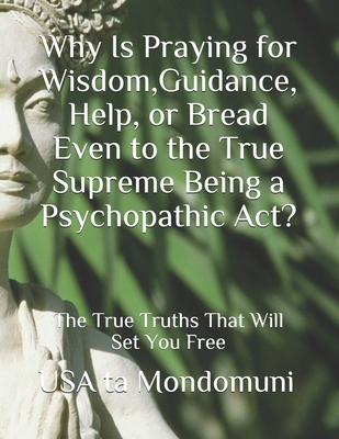 Why Is Praying for Wisdom, Guidance, Help, or Bread Even to the True Supreme Being a Psychopathic Act?: The True Truths that Will Set You Free - Ta Mondomuni, USA