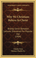 Why We Christians Believe in Christ: Bishop Gore's Bampton Lectures Shortened for Popular Use (Classic Reprint)